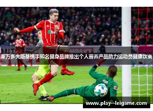 莱万多夫斯基携手知名健身品牌推出个人营养产品助力运动员健康饮食 莱万多夫斯基携手知名健身品牌推出个人营养产品助力运动员健康饮食