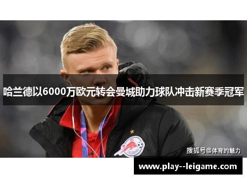 哈兰德以6000万欧元转会曼城助力球队冲击新赛季冠军 哈兰德以6000万欧元转会曼城助力球队冲击新赛季冠军